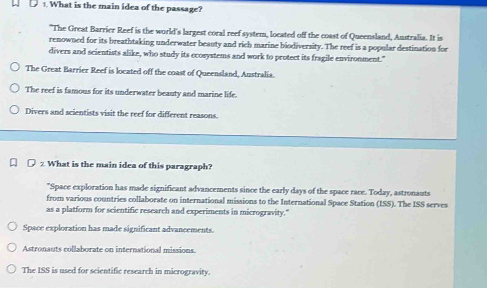 What is the main idea of the passage?
"The Great Barrier Reef is the world's largest coral reef system, located off the coast of Queensland, Australia. It is
renowned for its breathtaking underwater beauty and rich marine biodiversity. The reef is a popular destination for
divers and scientists alike, who study its ecosystems and work to protect its fragile environment."
The Great Barrier Reef is located off the coast of Queensland, Australia.
The reef is famous for its underwater beauty and marine life.
Divers and scientists visit the reef for different reasons.
2 What is the main idea of this paragraph?
"Space exploration has made significant advancements since the early days of the space race. Today, astronauts
from various countries collaborate on international missions to the International Space Station (ISS). The ISS serves
as a platform for scientific research and experiments in microgravity."
Space exploration has made significant advancements.
Astronauts collaborate on international missions.
The ISS is used for scientific research in microgravity.