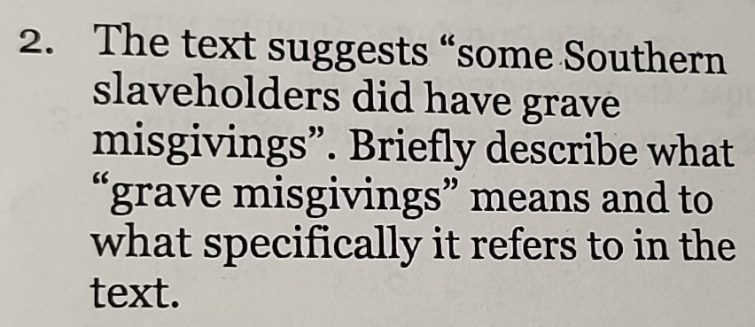 The text suggests “some Southern 
slaveholders did have grave 
misgivings”. Briefly describe what 
“grave misgivings” means and to 
what specifically it refers to in the 
text.