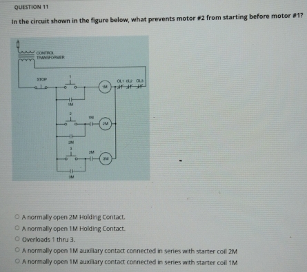 In the circuit shown in the figure below, what prevents motor #2 from starting before motor #1?
A normally open 2M Holding Contact.
A normally open 1M Holding Contact.
Overloads 1 thru 3.
A normally open 1M auxiliary contact connected in series with starter coil 2M
A normally open 1M auxiliary contact connected in series with starter coil 1M