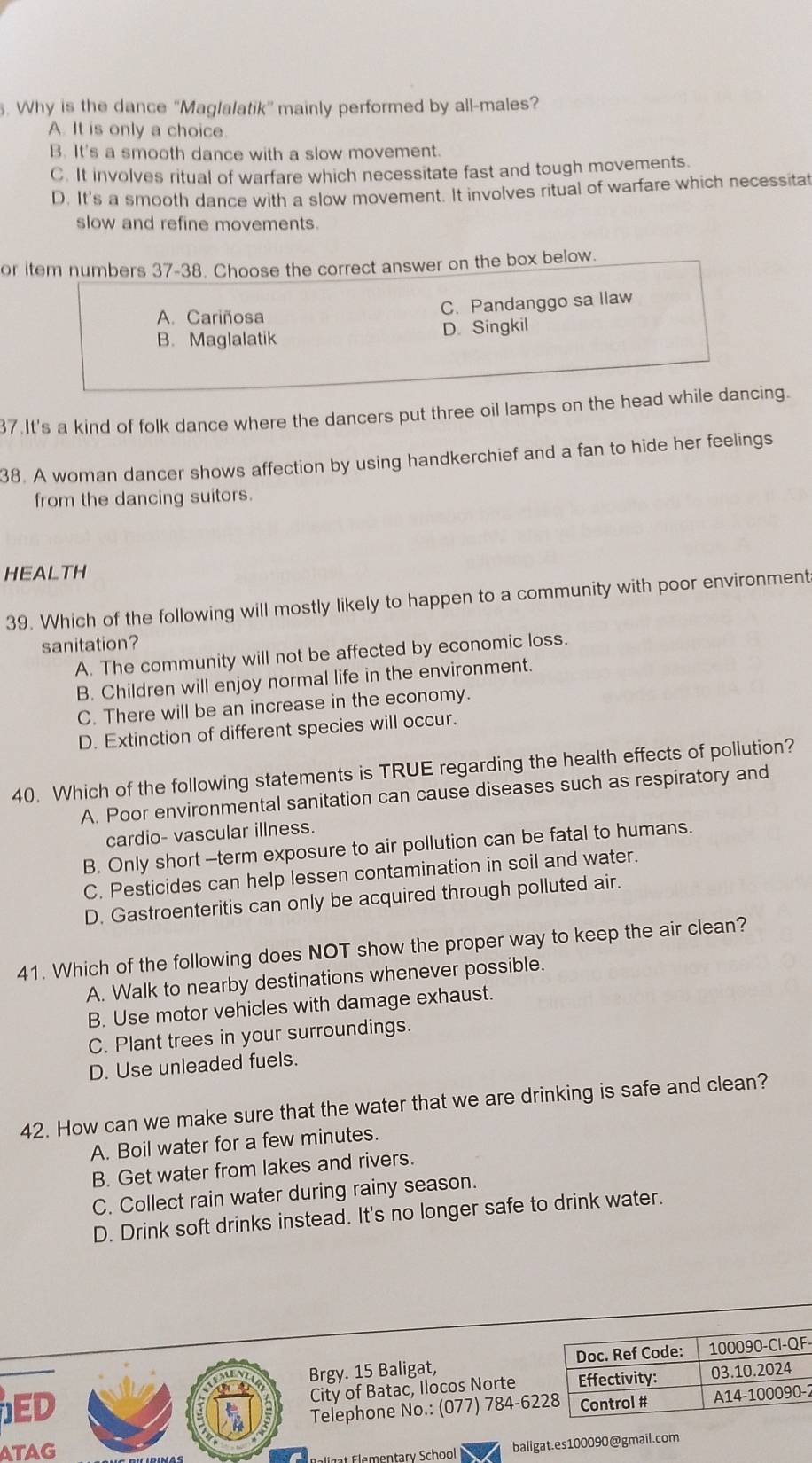 Why is the dance “Maglalatik” mainly performed by all-males?
A. It is only a choice.
B. It's a smooth dance with a slow movement.
C. It involves ritual of warfare which necessitate fast and tough movements.
D. It's a smooth dance with a slow movement. It involves ritual of warfare which necessitat
slow and refine movements.
or item numbers 37-38. Choose the correct answer on the box below.
C. Pandanggo sa llaw
A. Cariñosa
B. Maglalatik D. Singkil
37.It's a kind of folk dance where the dancers put three oil lamps on the head while dancing.
38. A woman dancer shows affection by using handkerchief and a fan to hide her feelings
from the dancing suitors.
HEALTH
39. Which of the following will mostly likely to happen to a community with poor environment
sanitation?
A. The community will not be affected by economic loss.
B. Children will enjoy normal life in the environment.
C. There will be an increase in the economy.
D. Extinction of different species will occur.
40. Which of the following statements is TRUE regarding the health effects of pollution?
A. Poor environmental sanitation can cause diseases such as respiratory and
cardio- vascular illness.
B. Only short -term exposure to air pollution can be fatal to humans.
C. Pesticides can help lessen contamination in soil and water.
D. Gastroenteritis can only be acquired through polluted air.
41. Which of the following does NOT show the proper way to keep the air clean?
A. Walk to nearby destinations whenever possible.
B. Use motor vehicles with damage exhaust.
C. Plant trees in your surroundings.
D. Use unleaded fuels.
42. How can we make sure that the water that we are drinking is safe and clean?
A. Boil water for a few minutes.
B. Get water from lakes and rivers.
C. Collect rain water during rainy season.
D. Drink soft drinks instead. It's no longer safe to drink water.
Brgy. 15 Baligat, -
ED 
City of Batac, Ilocos Norte
Telephone No.: (077) 784-62-2
ATAG
E e a e entary School baligat.es100090@gmail.com