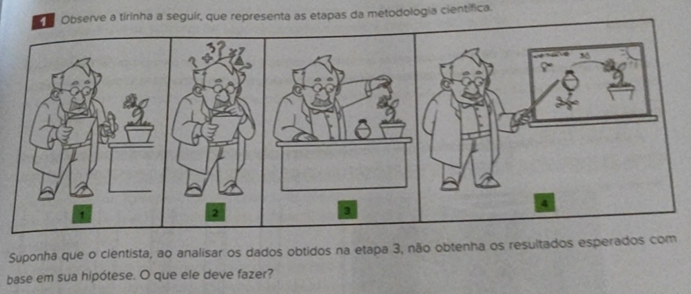 Observe a tirinha a seguir, que representa as etapas da metodologia científica. 
Suponha que o cientista, ao analisar os dados obtidos na etapa 3, não obtenha os resultados esperados com 
base em sua hipótese. O que ele deve fazer?