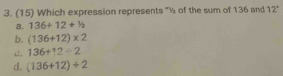 (15) Which expression represents “ ½ of the sum of 136 and 12"
a. 136+12+^1/_2
b. (136+12)* 2
C. 136+12/ 2
d. (136+12)/ 2