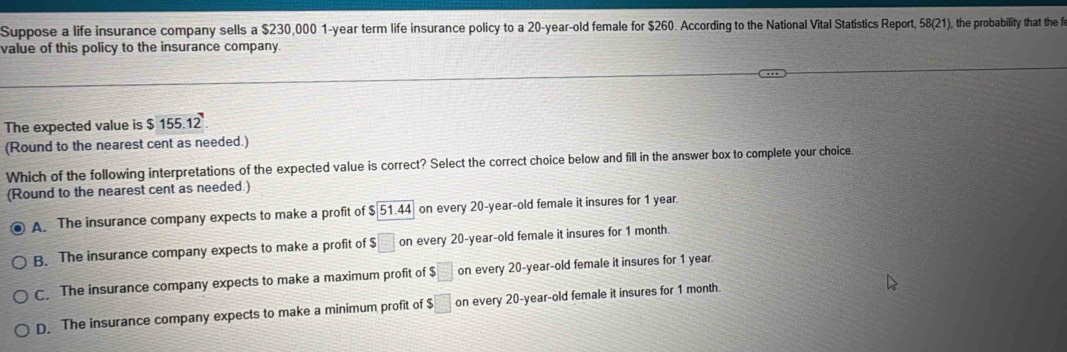 Suppose a life insurance company sells a $230,000 1-year term life insurance policy to a 20-year-old female for $260. According to the National Vital Statistics Report, 58 (21), the probability that the f
value of this policy to the insurance company.
The expected value is $ 155.12
(Round to the nearest cent as needed.)
Which of the following interpretations of the expected value is correct? Select the correct choice below and fill in the answer box to complete your choice
(Round to the nearest cent as needed.)
A. The insurance company expects to make a profit of $ 51.44 on every 20-year-old female it insures for 1 year.
B. The insurance company expects to make a profit of $ □ on every 20-year-old female it insures for 1 month.
C. The insurance company expects to make a maximum profit of $□ on every 20-year-old female it insures for 1 year.
D. The insurance company expects to make a minimum profit of $□ on every 20-year-old female it insures for 1 month