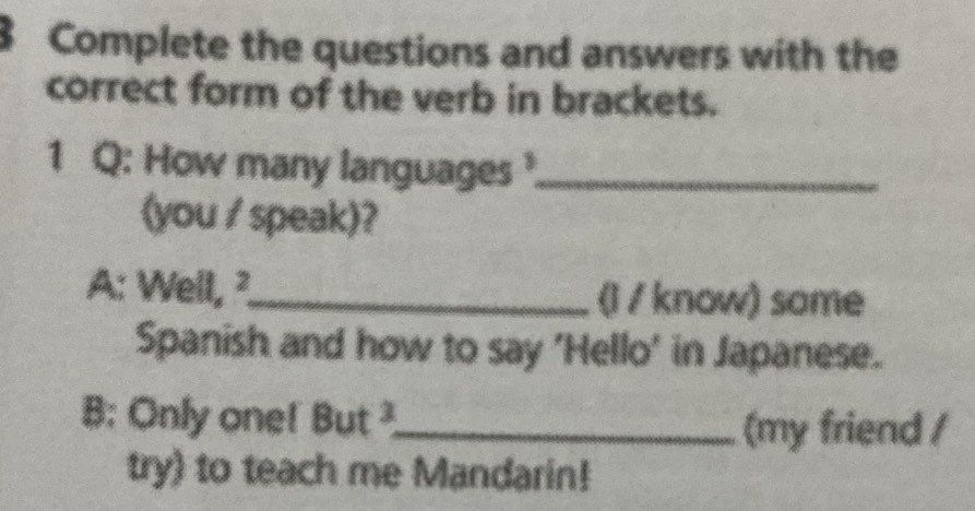 Complete the questions and answers with the 
correct form of the verb in brackets. 
1 Q: How many languages _ 
(you / speak)? 
A: Well, ²_ (l / know) some 
Spanish and how to say 'Hello' in Japanese. 
B: Only one! But ²_ 
(my friend / 
try) to teach me Mandarin!