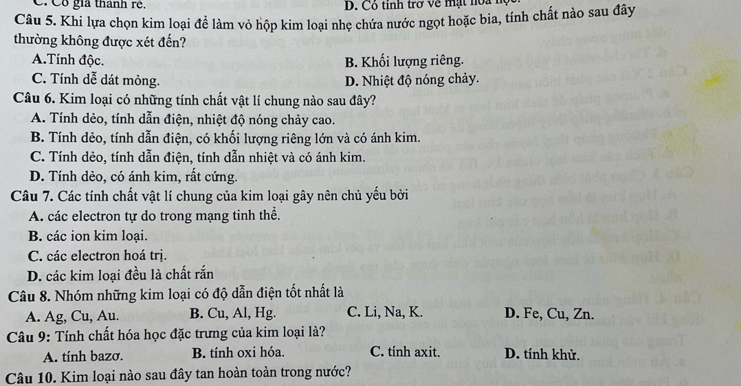 Cô gia thành rẻ. D. Có tinh trở về mạt noa 1
Câu 5. Khi lựa chọn kim loại để làm vỏ hộp kim loại nhẹ chứa nước ngọt hoặc bia, tính chất nào sau đây
thường không được xét đến?
A.Tính độc. B. Khối lượng riêng.
C. Tính dễ dát mỏng. D. Nhiệt độ nóng chảy.
Câu 6. Kim loại có những tính chất vật lí chung nào sau đây?
A. Tính dẻo, tính dẫn điện, nhiệt độ nóng chảy cao.
B. Tính dẻo, tính dẫn điện, có khối lượng riêng lớn và có ánh kim.
C. Tính dèo, tính dẫn điện, tính dẫn nhiệt và có ánh kim.
D. Tính dẻo, có ánh kim, rất cứng.
Câu 7. Các tính chất vật lí chung của kim loại gây nên chủ yếu bởi
A. các electron tự do trong mạng tinh thể.
B. các ion kim loại.
C. các electron hoá trị.
D. các kim loại đều là chất rắn
Câu 8. Nhóm những kim loại có độ dẫn điện tốt nhất là
A. Ag, Cu, Au. B. Cu, Al, Hg. C. Li, Na, K. D. Fe, Cu, Zn.
* Câu 9: Tính chất hóa học đặc trưng của kim loại là?
A. tính bazơ. B. tính oxi hóa. C. tính axit. D. tính khử.
Câu 10. Kim loại nào sau đây tan hoàn toàn trong nước?