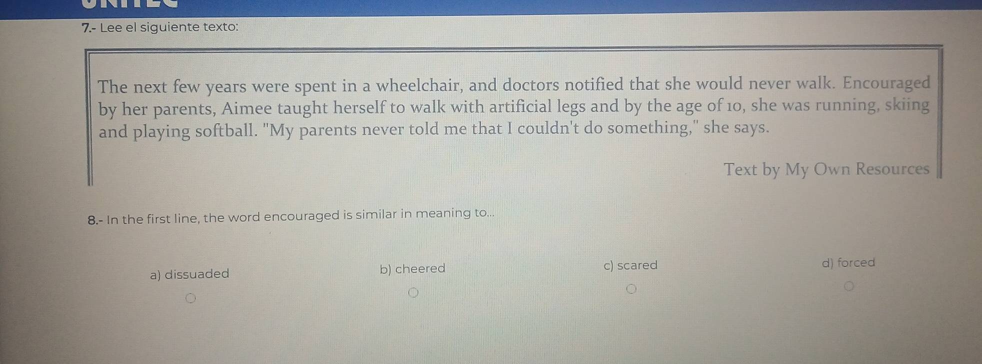 7.- Lee el siguiente texto:
The next few years were spent in a wheelchair, and doctors notified that she would never walk. Encouraged
by her parents, Aimee taught herself to walk with artificial legs and by the age of 10, she was running, skiing
and playing softball. "My parents never told me that I couldn't do something," she says.
Text by My Own Resources
8.- In the first line, the word encouraged is similar in meaning to...
a) dissuaded b) cheered
c) scared d) forced