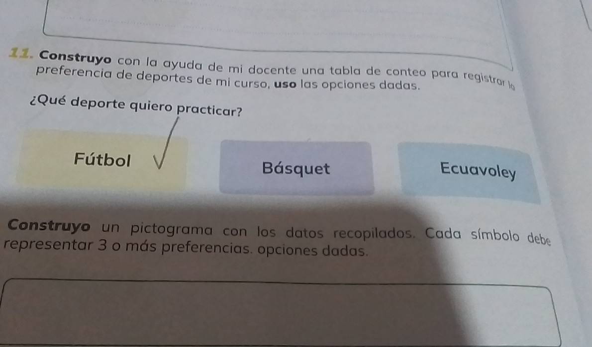 Construyo con la ayuda de mi docente una tabla de conteo para registrar la
preferencia de deportes de mi curso, uso las opciones dadas.
¿Qué deporte quiero practicar?
Fútbol
Básquet Ecuavoley
Construyo un pictograma con los datos recopilados. Cada símbolo debe
representar 3 o más preferencias. opciones dadas.