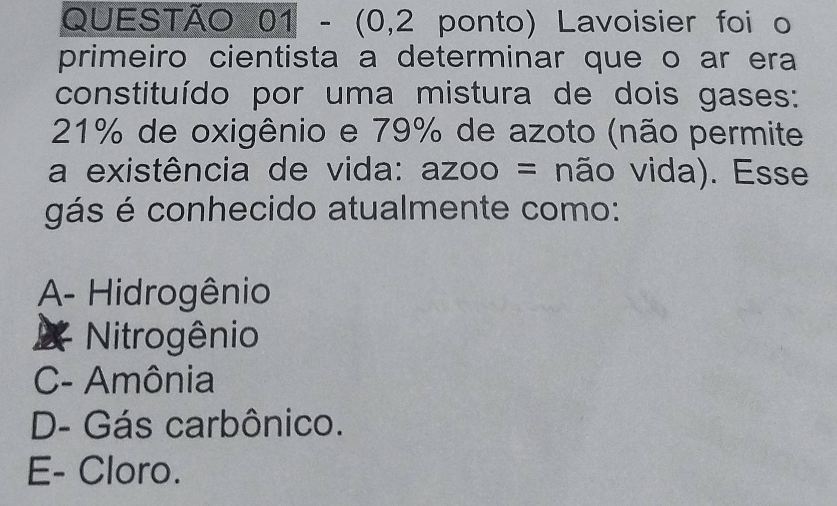 (0,2 ponto) Lavoisier foi o
primeiro cientista a determinar que o ar era
constituído por uma mistura de dois gases:
21% de oxigênio e 79% de azoto (não permite
a existência de vida: azoo = não vida). Esse
gás é conhecido atualmente como:
A- Hidrogênio
Nitrogênio
C- Amônia
D- Gás carbônico.
E- Cloro.