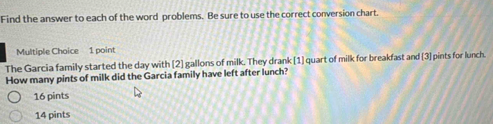 Find the answer to each of the word problems. Be sure to use the correct conversion chart.
Multiple Choice 1 point
The Garcia family started the day with [2] gallons of milk. They drank [1] quart of milk for breakfast and 3] pints for lunch.
How many pints of milk did the Garcia family have left after lunch?
16 pints
14 pints