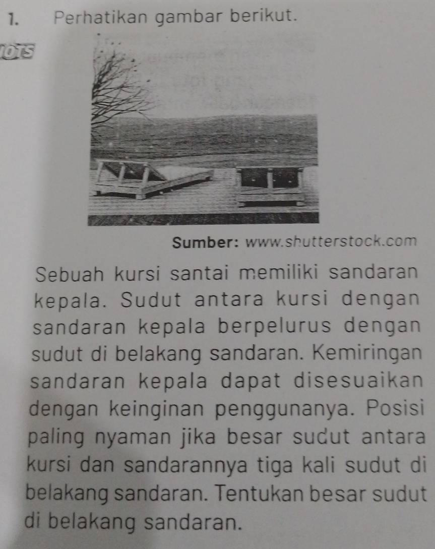 Perhatikan gambar berikut. 
OTS 
Sumber: www.shutterstock.com 
Sebuah kursi santai memiliki sandaran 
kepala. Sudut antara kursi dengan 
sandaran kepala berpelurus dengan 
sudut di belakang sandaran. Kemiringan 
sandaran kepala dapat disesuaikan 
dengan keinginan penggunanya. Posisi 
paling nyaman jika besar sudut antara 
kursi dan sandarannya tiga kali sudut di 
belakang sandaran. Tentukan besar sudut 
di belakang sandaran.