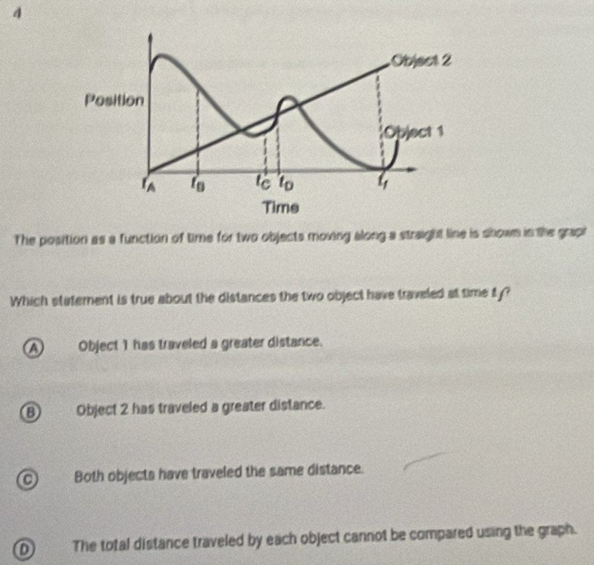 The position as a function of time for two objects moving along a straight line is shown in the grapi
Which statement is true about the distances the two object have traveled at time ty?
AObject 1 has traveled a greater distance.
⑧ Object 2 has traveled a greater distance.
C Both objects have traveled the same distance.
D The total distance traveled by each object cannot be compared using the graph.