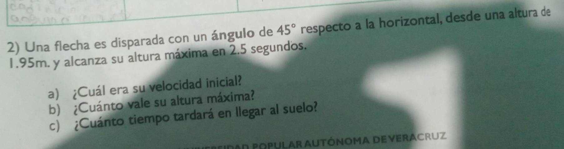 Una flecha es disparada con un ángulo de 45° respecto a la horizontal, desde una altura de
1.95m. y alcanza su altura máxima en 2.5 segundos. 
a) ¿Cuál era su velocidad inicial? 
b) ¿Cuánto vale su altura máxima? 
c) ¿Cuánto tiempo tardará en llegar al suelo? 
AD POPULAR AUTÓNOMA DE VERACRUZ