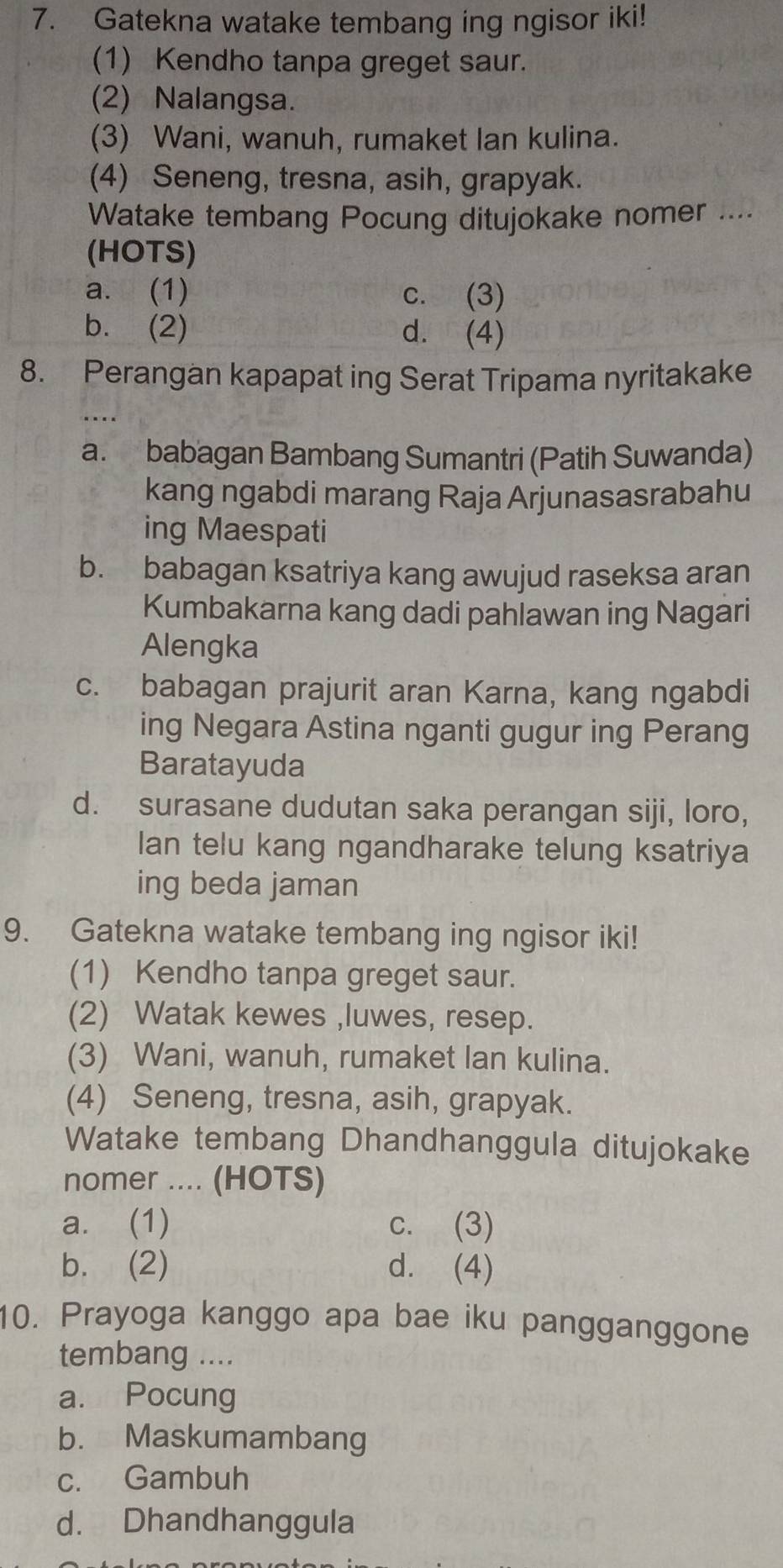 Gatekna watake tembang ing ngisor iki!
(1) Kendho tanpa greget saur.
(2) Nalangsa.
(3) Wani, wanuh, rumaket lan kulina.
(4) Seneng, tresna, asih, grapyak.
Watake tembang Pocung ditujokake nomer ....
(HOTS)
a. (1) c. (3)
b. (2) d. (4)
8. Perangan kapapat ing Serat Tripama nyritakake
a. babagan Bambang Sumantri (Patih Suwanda)
kang ngabdi marang Raja Arjunasasrabahu
ing Maespati
b. babagan ksatriya kang awujud raseksa aran
Kumbakarna kang dadi pahlawan ing Nagari
Alengka
c. babagan prajurit aran Karna, kang ngabdi
ing Negara Astina nganti gugur ing Perang
Baratayuda
d. surasane dudutan saka perangan siji, loro,
lan telu kang ngandharake telung ksatriya
ing beda jaman
9. Gatekna watake tembang ing ngisor iki!
(1) Kendho tanpa greget saur.
(2) Watak kewes ,luwes, resep.
(3) Wani, wanuh, rumaket lan kulina.
(4) Seneng, tresna, asih, grapyak.
Watake tembang Dhandhanggula ditujokake
nomer .... (HOTS)
a. (1) c. (3)
b. (2) d. (4)
10. Prayoga kanggo apa bae iku pangganggone
tembang ....
a. Pocung
b. Maskumambang
c. Gambuh
d. Dhandhanggula