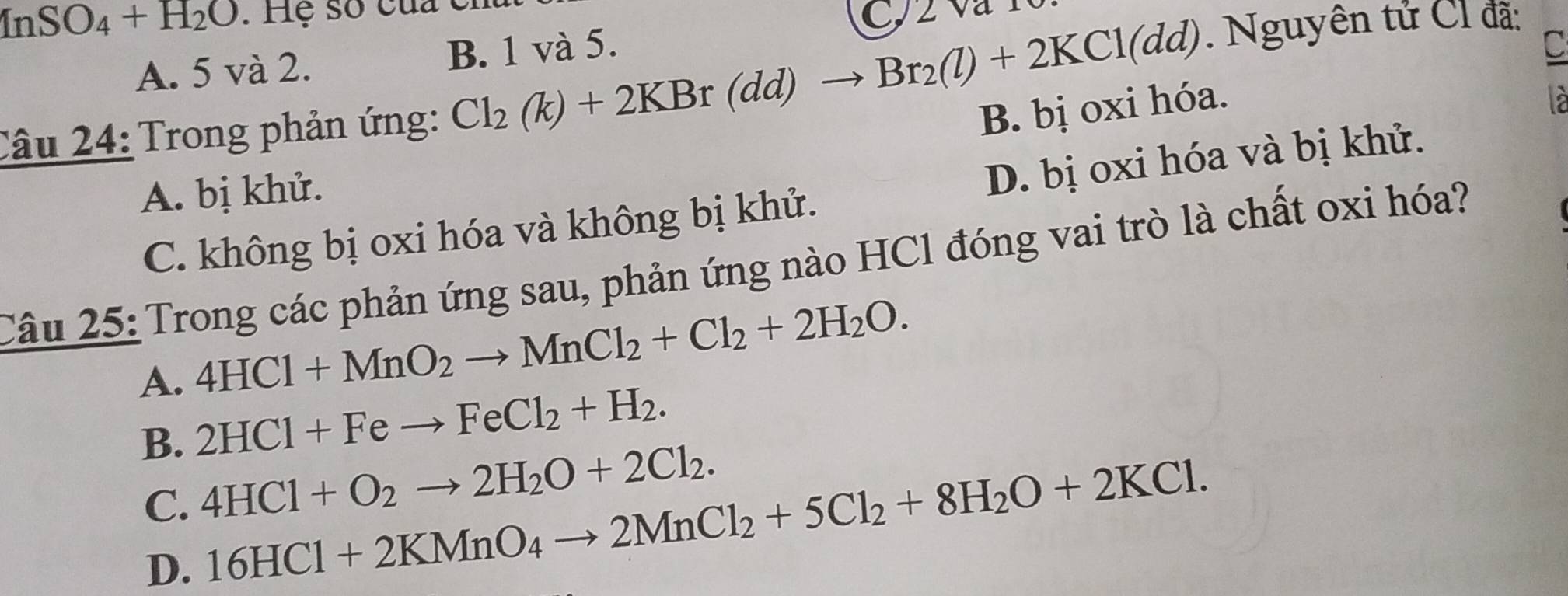 InSO_4+H_2O. Hệ số của ở
C, 2 và 10
A. 5 và 2. B. 1 và 5.
Câu 24: Trong phản ứng: Cl_2(k)+2KBr(dd)to Br_2(l)+2KCl(dd). Nguyên tử Cl đã:
C
B. bị oxi hóa.

A. bị khử.
C. không bị oxi hóa và không bị khử. D. bị oxi hóa và bị khử.
Câu 25: Trong các phản ứng sau, phản ứng nào HCl đóng vai trò là chất oxi hóa?
4HCl+MnO_2to MnCl_2+Cl_2+2H_2O.
A. 2HCl+Feto FeCl_2+H_2.
B. 4HCl+O_2to 2H_2O+2Cl_2. 16HCl+2KMnO_4to 2MnCl_2+5Cl_2+8H_2O+2KCl.
C.
D.