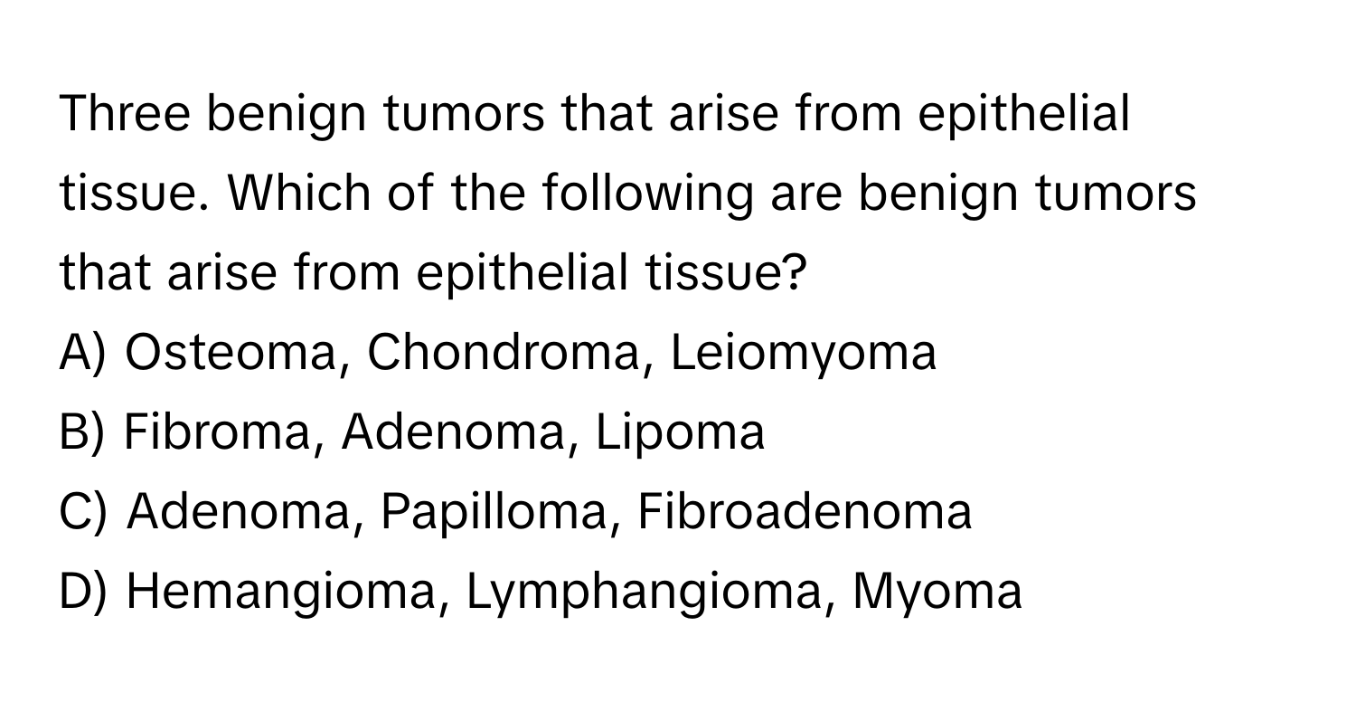 Three benign tumors that arise from epithelial tissue. Which of the following are benign tumors that arise from epithelial tissue?

A) Osteoma, Chondroma, Leiomyoma 
B) Fibroma, Adenoma, Lipoma 
C) Adenoma, Papilloma, Fibroadenoma 
D) Hemangioma, Lymphangioma, Myoma