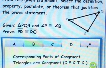 is given statement, select the definition,
property, postulate, or theorem that justifies
the prove statement.
Given: △ PQR and ∠ P≌ ∠ Q
Prove: overline PR≌ overline RQ
A B C D E
Corresponding Parts of Congruent
Triangles are Congruent (C.P.C.T.C.)