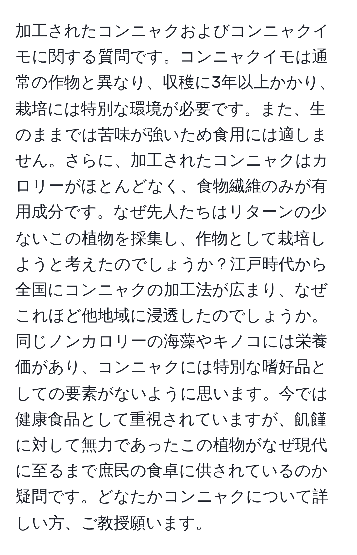 加工されたコンニャクおよびコンニャクイモに関する質問です。コンニャクイモは通常の作物と異なり、収穫に3年以上かかり、栽培には特別な環境が必要です。また、生のままでは苦味が強いため食用には適しません。さらに、加工されたコンニャクはカロリーがほとんどなく、食物繊維のみが有用成分です。なぜ先人たちはリターンの少ないこの植物を採集し、作物として栽培しようと考えたのでしょうか？江戸時代から全国にコンニャクの加工法が広まり、なぜこれほど他地域に浸透したのでしょうか。同じノンカロリーの海藻やキノコには栄養価があり、コンニャクには特別な嗜好品としての要素がないように思います。今では健康食品として重視されていますが、飢饉に対して無力であったこの植物がなぜ現代に至るまで庶民の食卓に供されているのか疑問です。どなたかコンニャクについて詳しい方、ご教授願います。