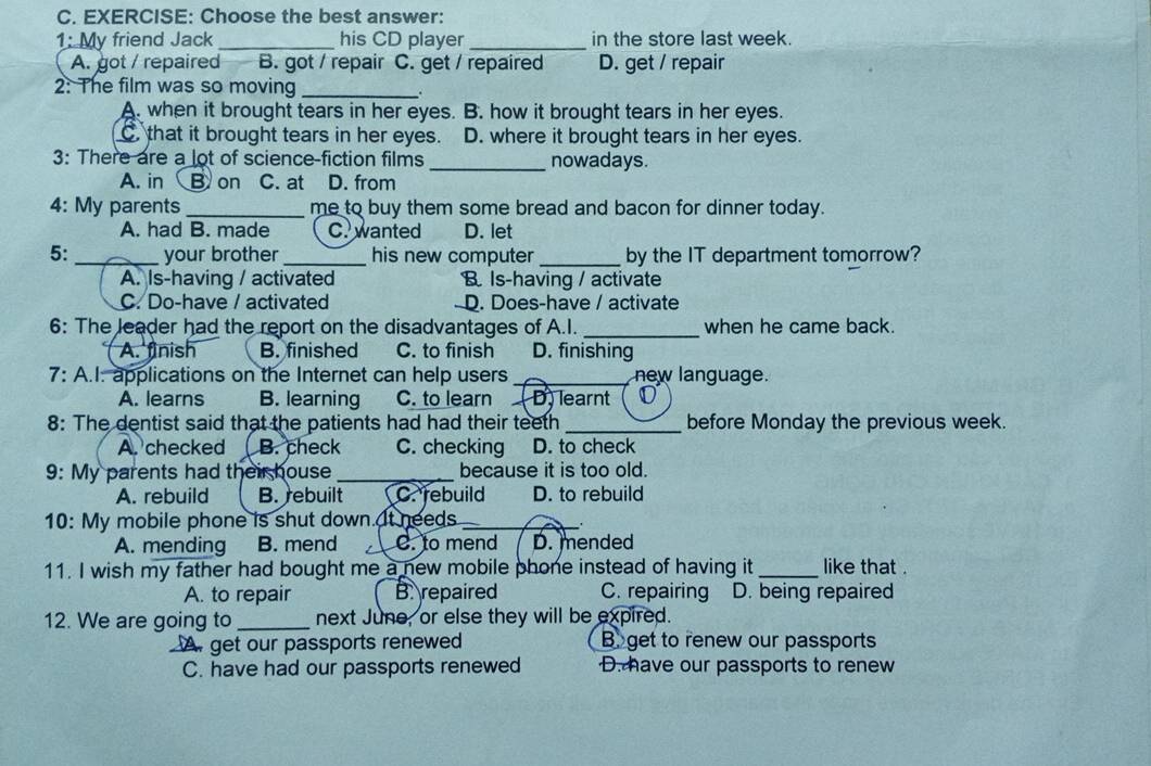 Choose the best answer:
1: My friend Jack_ his CD player _in the store last week.
A. got / repaired B. got / repair C. get / repaired D. get / repair
2: The film was so moving_
A. when it brought tears in her eyes. B. how it brought tears in her eyes.
C. that it brought tears in her eyes. D. where it brought tears in her eyes.
3: There are a lot of science-fiction films _nowadays.
A. in B on C. at D. from
4: My parents_ me to buy them some bread and bacon for dinner today.
A. had B. made C. wanted D. let
5: _your brother _his new computer _by the IT department tomorrow?
A. Is-having / activated B Is-having / activate
C. Do-have / activated - D. Does-have / activate
6: The leader had the report on the disadvantages of A.I. _when he came back.
A. finish B. finished C. to finish D. finishing
7: A.I: applications on the Internet can help users _new language.
A. learns B. learning C. to learn ( D) learnt
8: The dentist said that the patients had had their teeth _before Monday the previous week.
A. checked L B. check C. checking D. to check
9: My parents had their house_ because it is too old.
A. rebuild B. rebuilt 【 C. rebuild D. to rebuild
10: My mobile phone is shut down. It needs_
A. mending B. mend C. to mend D. mended
11. I wish my father had bought me a new mobile phone instead of having it _like that .
A. to repair B. repaired C. repairing D. being repaired
12. We are going to _next June, or else they will be expired.
A get our passports renewed B. get to renew our passports
C. have had our passports renewed D. have our passports to renew