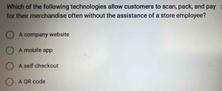 Which of the following technologies allow customers to scan, pack, and pay :
for their merchandise often without the assistance of a store employee?
A company website
A mobile app
A self checkout
A QR code