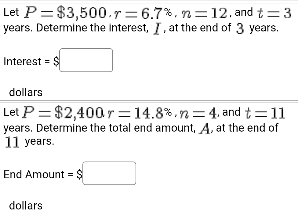 Let P=$3,500, r=6.7% , n=12 , and t=3
years. Determine the interest, I , at the end of 3 years. 
Interest =$□
dollars 
Let P=$2,400, r=14.8% , n=4 , and t=11
years. Determine the total end amount, _A, at the end of
11 years. 
End Am ount=$□
dollars