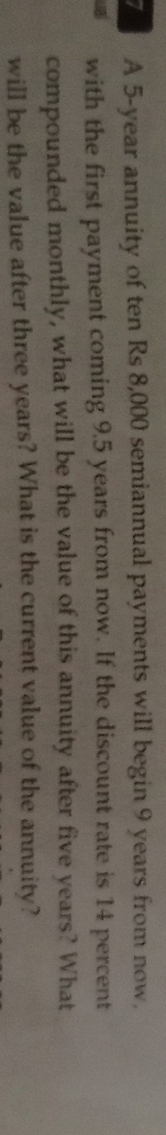 A 5-year annuity of ten Rs 8,000 semiannual payments will begin 9 years from now. 
with the first payment coming 9.5 years from now. If the discount rate is 14 percent 
compounded monthly, what will be the value of this annuity after five years? What 
will be the value after three years? What is the current value of the annuity?