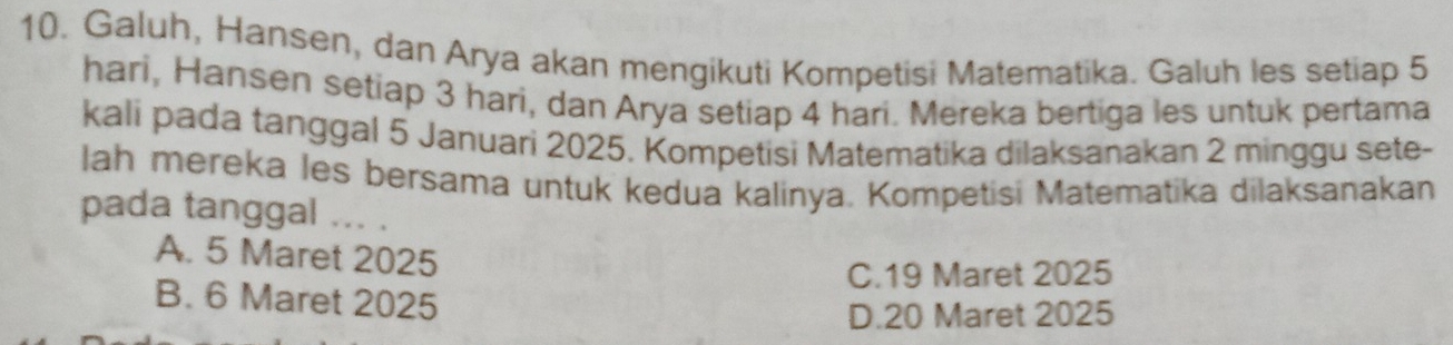 Galuh, Hansen, dan Arya akan mengikuti Kompetisi Matematika. Galuh les setiap 5
hari, Hansen setiap 3 hari, dan Arya setiap 4 hari. Mereka bertiga les untuk pertama
kali pada tanggal 5 Januari 2025. Kompetisi Matematika dilaksanakan 2 minggu sete-
lah mereka les bersama untuk kedua kalinya. Kompetisi Matematika dilaksanakan
pada tanggal ... .
A. 5 Maret 2025
C. 19 Maret 2025
B. 6 Maret 2025
D. 20 Maret 2025