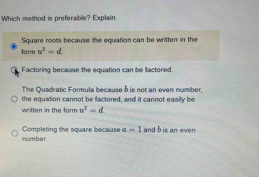 Which method is preferable? Explain.
Square roots because the equation can be written in the
form u^2=d.
Factoring because the equation can be factored.
The Quadratic Formula becauseb is not an even number,
the equation cannot be factored, and it cannot easily be
written in the form u^2=d.
Completing the square because a=1 and b is an even
number.