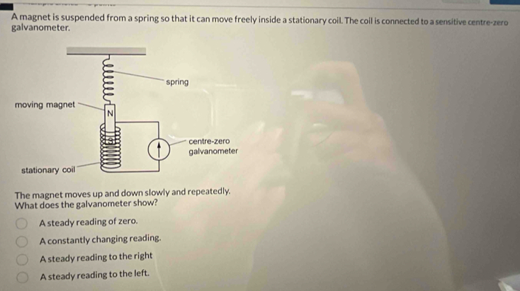 A magnet is suspended from a spring so that it can move freely inside a stationary coil. The coil is connected to a sensitive centre-zero
galvanometer.
The magnet moves up and down slowly and repeatedly.
What does the galvanometer show?
A steady reading of zero.
A constantly changing reading.
A steady reading to the right
A steady reading to the left.