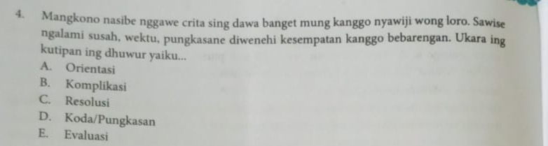 Mangkono nasibe nggawe crita sing dawa banget mung kanggo nyawiji wong loro. Sawise
ngalami susah, wektu, pungkasane diwenehi kesempatan kanggo bebarengan. Ukara ing
kutipan ing dhuwur yaiku...
A. Orientasi
B. Komplikasi
C. Resolusi
D. Koda/Pungkasan
E. Evaluasi