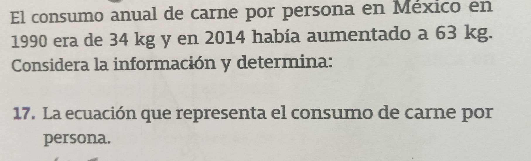 El consumo anual de carne por persona en México en 
1990 era de 34 kg y en 2014 había aumentado a 63 kg. 
Considera la información y determina: 
17. La ecuación que representa el consumo de carne por 
persona.