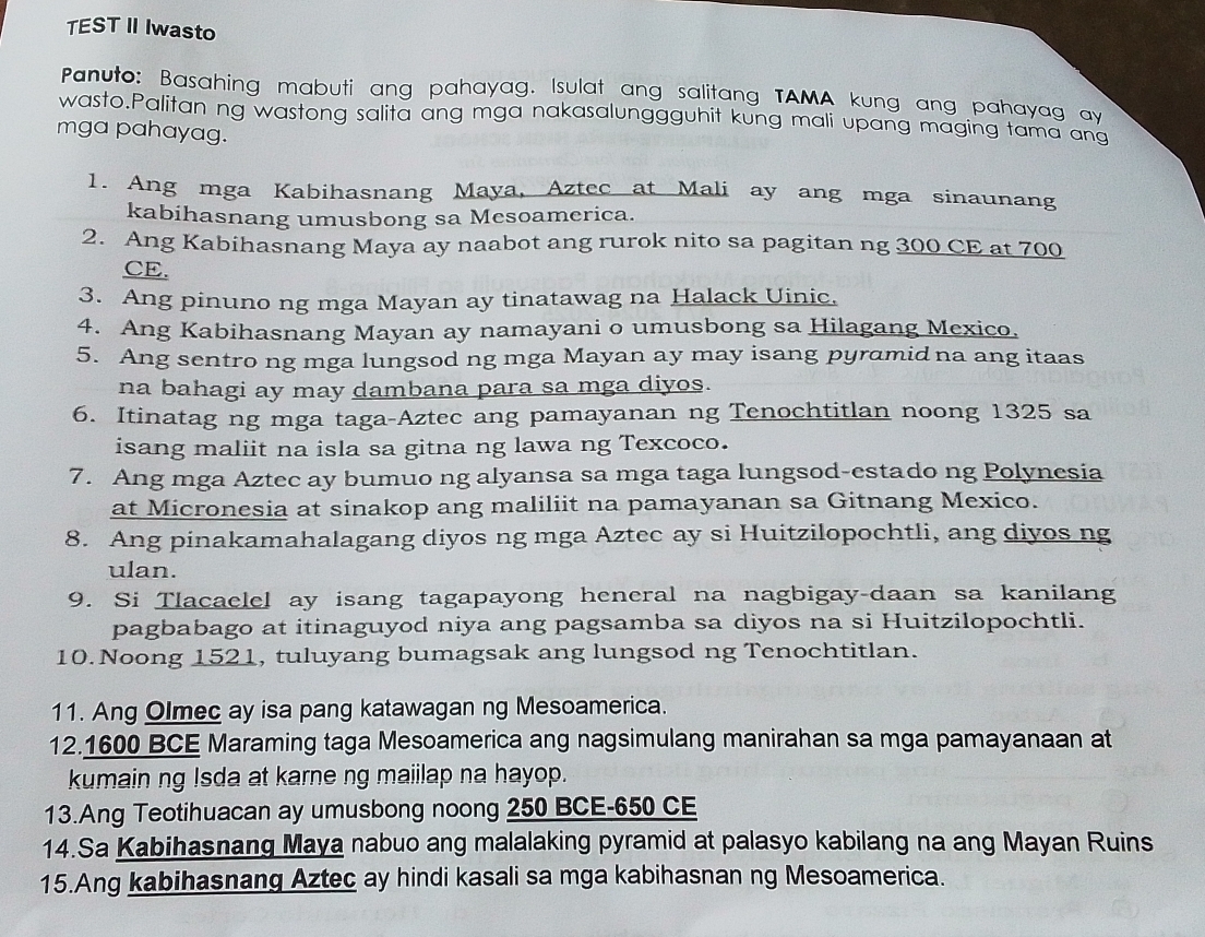 TEST II Iwasto
Panuto: Basahing mabuti ang pahayag. Isulat ang salitang TAMA kung ang pahayag ay
wasto.Palitan ng wastong salita ang mga nakasalunggguhit kung mali upang maging tama ang
mga pahayag.
1. Ang mga Kabihasnang Maya, Aztec at Mali ay ang mga sinaunang
kabihasnang umusbong sa Mesoamerica.
2. Ang Kabihasnang Maya ay naabot ang rurok nito sa pagitan ng 300 CE at 700
CE.
3. Ang pinuno ng mga Mayan ay tinatawag na Halack Uinic.
4. Ang Kabihasnang Mayan ay namayani o umusbong sa Hilagang Mexico.
5. Ang sentro ng mga lungsod ng mga Mayan ay may isang pyramid na ang itaas
na bahagi ay may dambana para sa mga diyos.
6. Itinatag ng mga taga-Aztec ang pamayanan ng Tenochtitlan noong 1325 sa
isang maliit na isla sa gitna ng lawa ng Texcoco.
7. Ang mga Aztec ay bumuo ng alyansa sa mga taga lungsod-estado ng Polynesia
at Micronesia at sinakop ang maliliit na pamayanan sa Gitnang Mexico.
8. Ang pinakamahalagang diyos ng mga Aztec ay si Huitzilopochtli, ang diyos ng
ulan.
9. Si Tlacaelel ay isang tagapayong heneral na nagbigay-daan sa kanilang
pagbabago at itinaguyod niya ang pagsamba sa diyos na si Huitzilopochtli.
10. Noong 1521, tuluyang bumagsak ang lungsod ng Tenochtitlan.
11. Ang Olmec ay isa pang katawagan ng Mesoamerica.
12.1600 BCE Maraming taga Mesoamerica ang nagsimulang manirahan sa mga pamayanaan at
kumain ng Isda at karne ng maiilap na hayop.
13.Ang Teotihuacan ay umusbong noong 250 BCE-650 CE
14.Sa Kabihasnang Maya nabuo ang malalaking pyramid at palasyo kabilang na ang Mayan Ruins
15.Ang kabihasnang Aztec ay hindi kasali sa mga kabihasnan ng Mesoamerica.