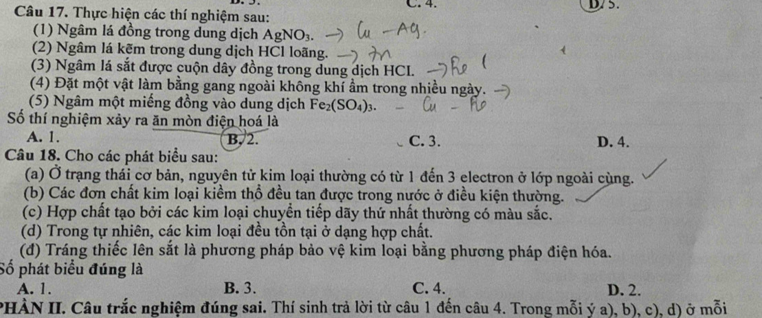 D75.
Câu 17. Thực hiện các thí nghiệm sau:
(1) Ngâm lá đồng trong dung dịch AgNO_3. 
(2) Ngâm lá kẽm trong dung dịch HCl loãng.
(3) Ngâm lá sắt được cuộn dây đồng trong dung dịch HCI.
(4) Đặt một vật làm bằng gang ngoài không khí ẩm trong nhiều ngày.
(5) Ngâm một miếng đồng vào dung dịch Fe_2(SO_4)_3. 
Số thí nghiệm xảy ra ăn mòn điện hoá là
A. 1. B, 2. C. 3. D. 4.
Câu 18. Cho các phát biểu sau:
(a) Ở trạng thái cơ bản, nguyên tử kim loại thường có từ 1 đến 3 electron ở lớp ngoài cùng.
(b) Các đơn chất kim loại kiềm thổ đều tan được trong nước ở điều kiện thường.
(c) Hợp chất tạo bởi các kim loại chuyển tiếp dãy thứ nhất thường có màu sắc.
(d) Trong tự nhiên, các kim loại đều tồn tại ở dạng hợp chất.
(đ) Tráng thiếc lên sắt là phương pháp bảo vệ kim loại bằng phương pháp điện hóa.
Số phát biểu đúng là
A. 1. B. 3. C. 4. D. 2.
PHÀN II. Câu trắc nghiệm đúng sai. Thí sinh trả lời từ câu 1 đến câu 4. Trong mỗi ý a), b), c), d) ở mỗi