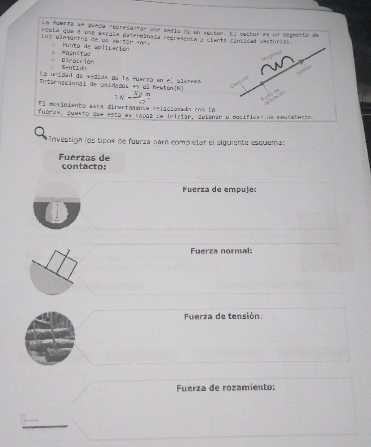 La fuerza se puede representar por medio de un vector. El vector es un segmento de
recta que a una escala determinada representa a cierta cantidad vectorial.
Los elementos de un vector son:
Punto de aplicación
Magnitud
Magnit
Dirección
Sentido
Sentido
La unidad de medida de la fuerza en el Sistema
Internacional de Unidades es el Newton(N)
Direccón
1N= Kgm/<7 
Punio de
aplicación
El movimiento está directamente relacionado con la
fuerza, puesto que esta es capaz de iniciar, detener o modíficar un movimiento.
Investiga los tipos de fuerza para completar el siguiente esquema:
Fuerzas de
contacto:
Fuerza de empuje:
Fuerza normal:
Fuerza de tensión:
Fuerza de rozamiento:
_