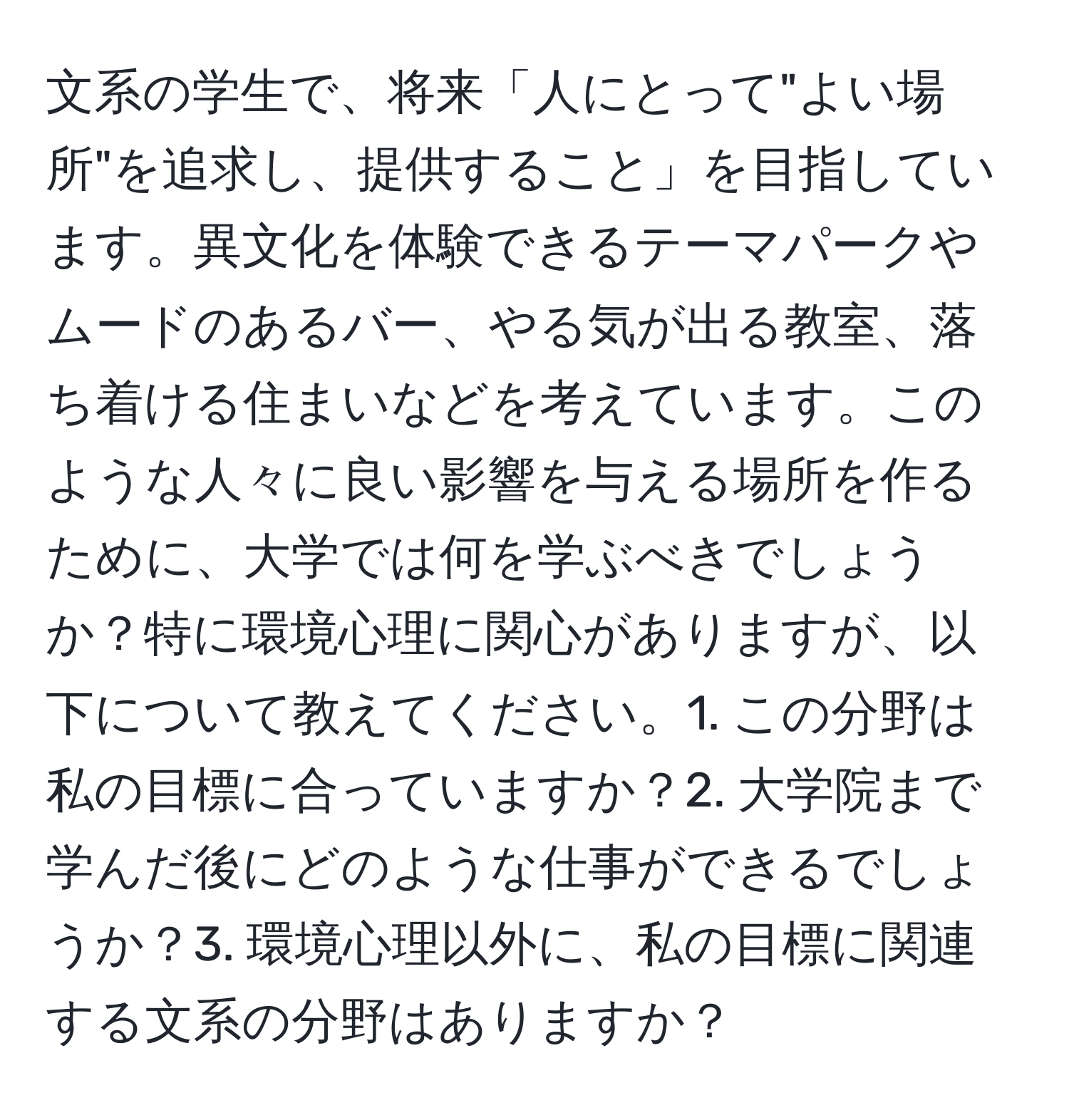 文系の学生で、将来「人にとって"よい場所"を追求し、提供すること」を目指しています。異文化を体験できるテーマパークやムードのあるバー、やる気が出る教室、落ち着ける住まいなどを考えています。このような人々に良い影響を与える場所を作るために、大学では何を学ぶべきでしょうか？特に環境心理に関心がありますが、以下について教えてください。1. この分野は私の目標に合っていますか？2. 大学院まで学んだ後にどのような仕事ができるでしょうか？3. 環境心理以外に、私の目標に関連する文系の分野はありますか？