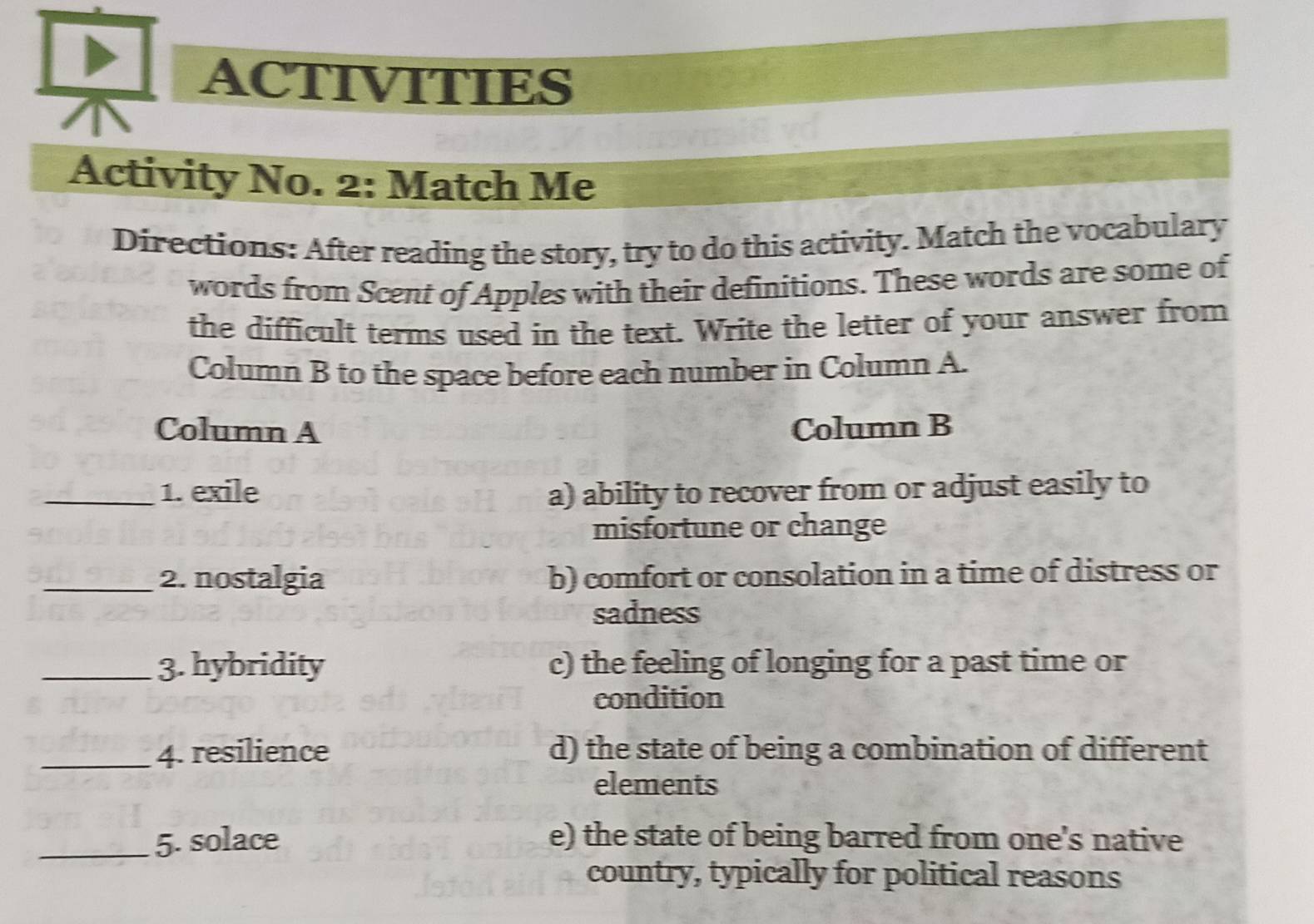 ACTIVITIES
Activity No. 2: Match Me
Directions: After reading the story, try to do this activity. Match the vocabulary
words from Scent of Apples with their definitions. These words are some of
the difficult terms used in the text. Write the letter of your answer from
Column B to the space before each number in Column A.
Column A Column B
_1. exile a) ability to recover from or adjust easily to
misfortune or change
_2. nostalgia b) comfort or consolation in a time of distress or
sadness
_3. hybridity c) the feeling of longing for a past time or
condition
_4. resilience d) the state of being a combination of different
elements
_5. solace e) the state of being barred from one's native
country, typically for political reasons