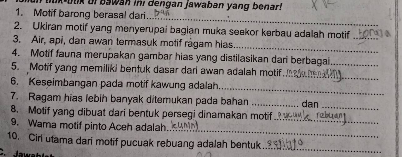 lilik-lilik di bawan ini dengan jawaban yang benar! 
_ 
1. Motif barong berasal dari.. 
2. Ukiran motif yang menyerupai bagian muka seekor kerbau adalah motif_ 
3. Air, api, dan awan termasuk motif ragam hias_ 
4. Motif fauna merupakan gambar hias yang distilasikan dari berbagai._ 
5. Motif yang memiliki bentuk dasar dari awan adalah motif_ 
6. Keseimbangan pada motif kawung adalah 
_ 
7. Ragam hias lebih banyak ditemukan pada bahan _dan_ 
8. Motif yang dibuat dari bentuk persegi dinamakan motif_ 
_ 
9. Warna motif pinto Aceh adalah 
10. Ciri utama dari motif pucuak rebuang adalah bentuk_ 
C. Jawah