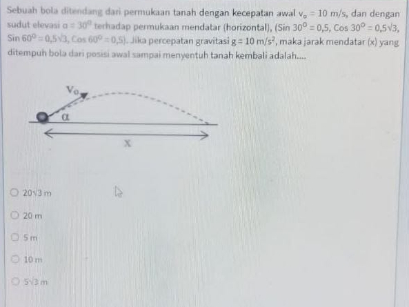 Sebuah bola ditendang dari permukaan tanah dengan kecepatan awal v_o=10m/s, , dan dengan
sudut elevasi alpha =30° terhadap permukaan mendatar (horizontal), (Sin30°=0,5,Cos30°=0,5sqrt(3),
Sin60°=0,5sqrt(3),Cos60°=0,5) Jika percepatan gravitasi g=10m/s^2 , maka jarak mendatar (x) yang
ditempuh bola dari posisi awal sampai menyentuh tanah kembali adalah....
20sqrt(3)m
20 m
5 m
10 m
5sqrt(3)m