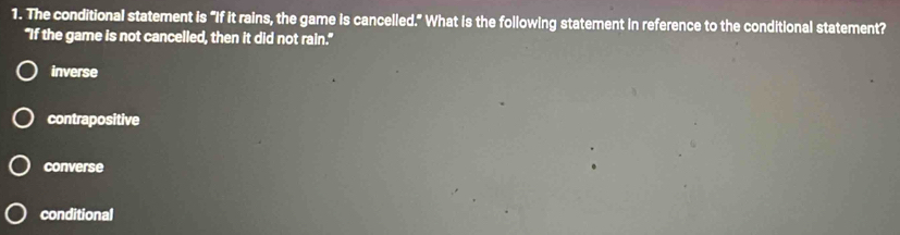 The conditional statement is "If it rains, the game is cancelled." What is the following statement in reference to the conditional statement?
"If the game is not cancelled, then it did not rain."
inverse
contrapositive
converse
conditional