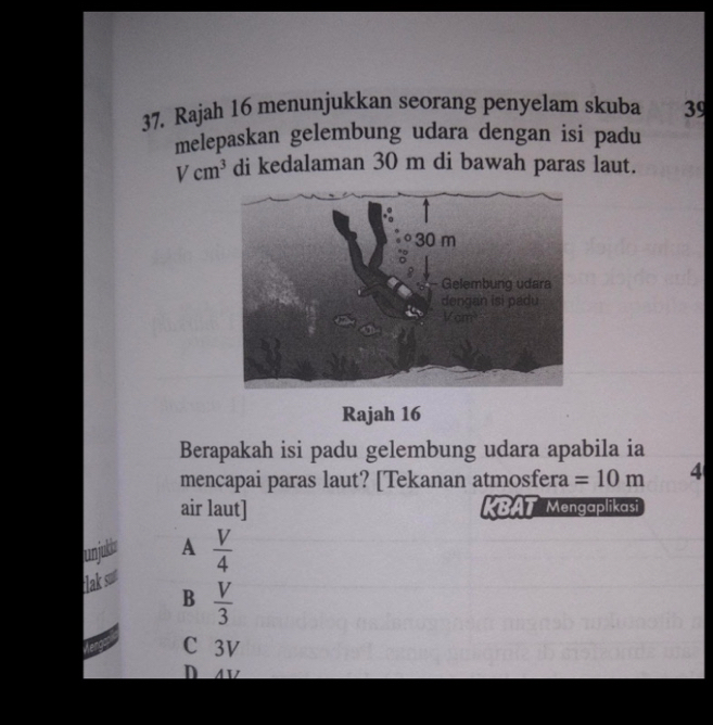 Rajah 16 menunjukkan seorang penyelam skuba 39
melepaskan gelembung udara dengan isi padu
Vcm^3 di kedalaman 30 m di bawah paras laut.
Rajah 16
Berapakah isi padu gelembung udara apabila ia
mencapai paras laut? [Tekanan atmosfera =10m 4
air laut] KBAT Mengaplikasi
canjubr A  V/4 
lak sut
B  V/3 
C 3V
D V