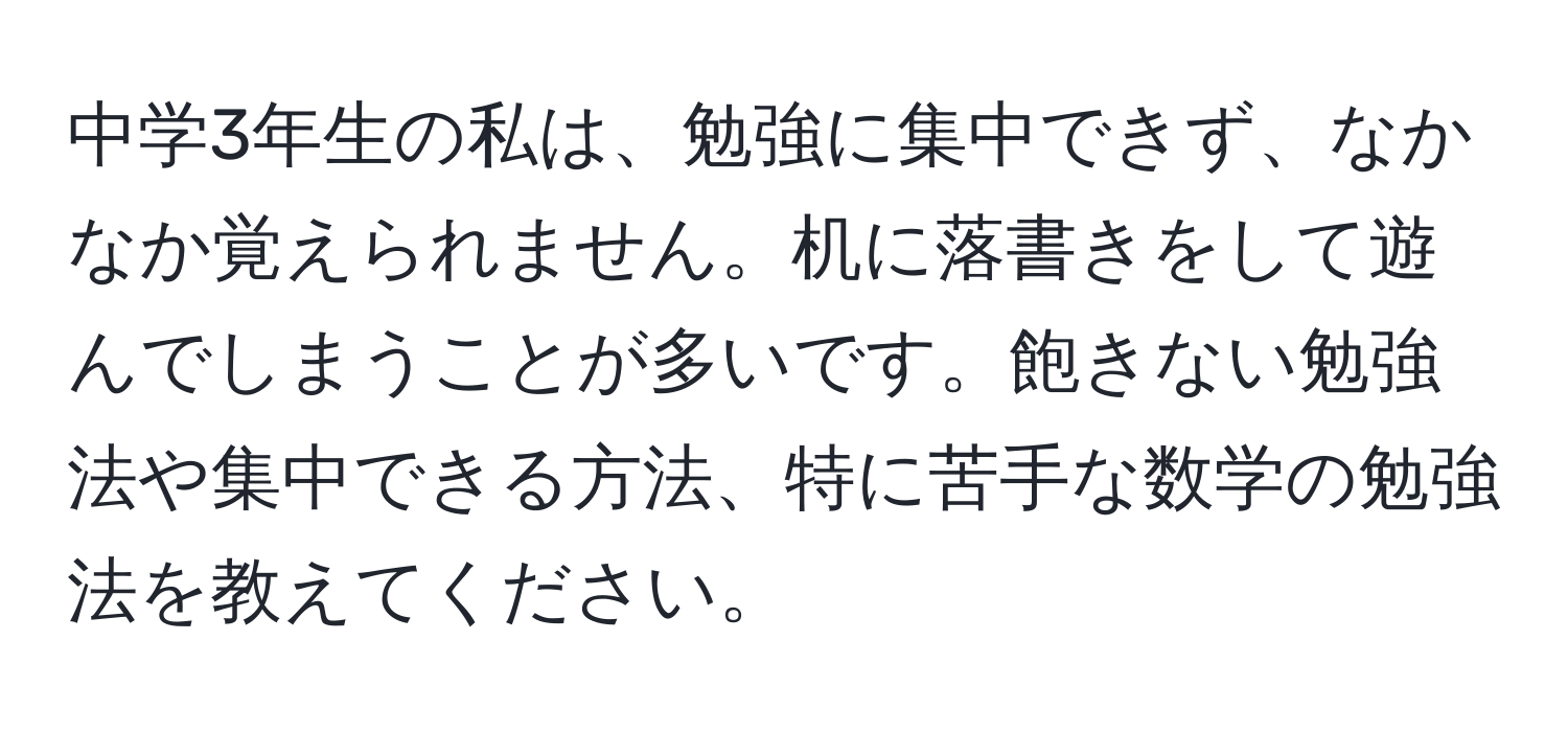 中学3年生の私は、勉強に集中できず、なかなか覚えられません。机に落書きをして遊んでしまうことが多いです。飽きない勉強法や集中できる方法、特に苦手な数学の勉強法を教えてください。