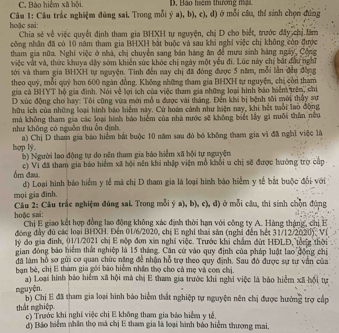 C. Bảo hiểm xã hội. D. Bảo hiệm thương mại.
Câu 1: Câu trắc nghiệm đúng sai. Trong mỗi ý a), b), c), d) ở mỗi câu, thí sinh chọn đúng
hoặc sai:
Chia sẻ về việc quyết định tham gia BHXH tự nguyện, chị D cho biết, trước đây chị làm
công nhân đã có 10 năm tham gia BHXH bắt buộc và sau khi nghỉ việc chị không còn được
tham gia nữa. Nghỉ việc ở nhà, chị chuyển sang bán hàng ăn để mưu sinh hàng ngày, Công
việc vật vả, thức khuya dậy sớm khiến sức khỏe chị ngày một yếu đi. Lúc này chị bắt đầu nghĩ
tới và tham gia BHXH tự nguyện. Tính đến nay chị đã đóng được 5 năm, mỗi lần đều đóng
theo quý, mỗi quý hơn 600 ngàn đồng. Không những tham gia BHXH tự nguyện, chị còn tham
gia cả BHYT hộ gia đình. Nói về lợi ích của việc tham gia những loại hình bảo hiểm trên, chiị
D xúc động cho hay: Tôi cũng vừa mới mổ u được vài tháng. Đến khi bị bệnh tôi mới thậy sự
hữu ích của những loại hình bảo hiểm này. Cứ hoàn cảnh như hiện nay, khi hết tuổi lao động
mà không tham gia các loại hình bảo hiểm của nhà nước sẽ không biết lấy gì nuôi thân nều
như không có nguồn thu ồn định.
a) Chị D tham gia bảo hiểm bắt buộc 10 năm sau đó bỏ không tham gia vì đã nghĩ việc là
hợp lý.
b) Người lao động tự do nên tham gia bảo hiểm xã hội tự nguyện
c) Vì đã tham gia bảo hiểm xã hội nên khi nhập viện mồ khối u chị sẽ được hưởng trợ cấp
ốm đau.
d) Loại hình bảo hiểm y tế mà chị D tham gia là loại hình bảo hiểm y tế bắt buộc đối với
mọi gia đình.
Câu 2: Câu trắc nghiệm đúng sai. Trong mỗi ý a), b), c), d) ở mỗi câu, thí sinh chọn đúng
hoặc sai:
Chị E giao kết hợp đồng lao động không xác định thời hạn với công ty A. Hàng tháng, chị E
đóng đầy đủ các loại BHXH. Đến 01/6/2020, chị E nghỉ thai sản (nghỉ đến hết 31/12/2020): Vị
lý đo gia đình, 01/1/2021 chị E nộp đơn xin nghỉ việc. Trước khi chấm dứt HĐLĐ, tổng thời
gian đóng bảo hiểm thất nghiệp là 15 tháng. Căn cứ vào quy định của pháp luật lao động chị
lã làm hồ sơ gửi cơ quan chức nặng đề nhận hỗ trợ theo quy định. Sau đó được sự tự vấn của
ban bè, chị E tham gia gói bảo hiểm nhân thọ cho cả mẹ và con chị.
a) Loại hình bảo hiểm xã hội mà chị E tham gia trước khi nghỉ việc là bảo hiểm xã hội tự
nguyện.
b) Chị E đã tham gia loại hình bảo hiểm thất nghiệp tự nguyện nên chị được hưởng trợ cấp
thất nghiệp.
c) Trước khi nghỉ việc chị E không tham gia bảo hiểm y tế.
d) Bảo hiểm nhân thọ mà chị E tham gia là loại hình bảo hiểm thương mai.