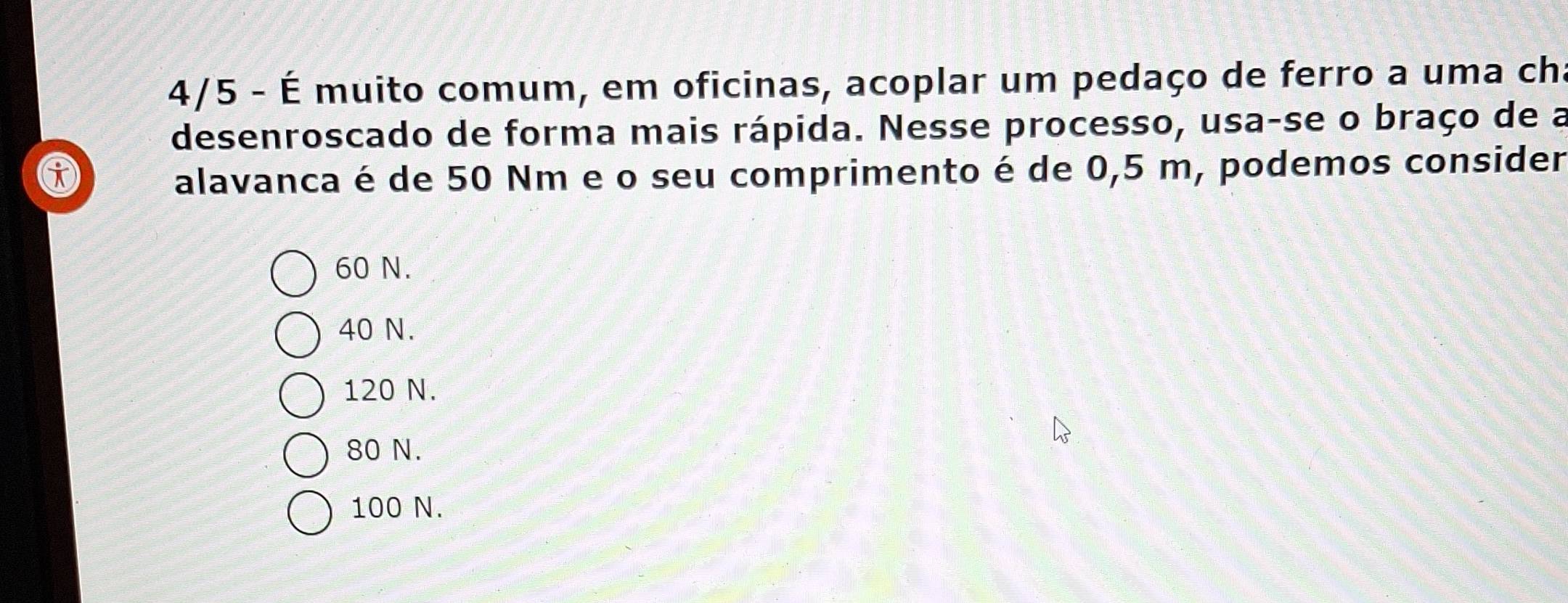 4/5 - É muito comum, em oficinas, acoplar um pedaço de ferro a uma cha
desenroscado de forma mais rápida. Nesse processo, usa-se o braço de a
alavanca é de 50 Nm e o seu comprimento é de 0,5 m, podemos consider
60 N.
40 N.
120 N.
80 N.
100 N.