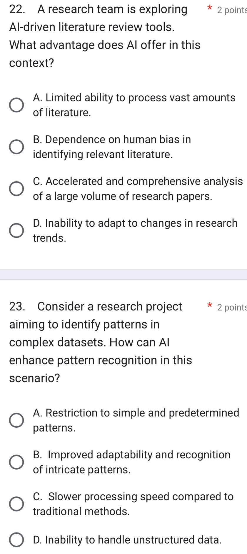 A research team is exploring 2 points
Al-driven literature review tools.
What advantage does AI offer in this
context?
A. Limited ability to process vast amounts
of literature.
B. Dependence on human bias in
identifying relevant literature.
C. Accelerated and comprehensive analysis
of a large volume of research papers.
D. Inability to adapt to changes in research
trends.
23. Consider a research project 2 points
aiming to identify patterns in
complex datasets. How can AI
enhance pattern recognition in this
scenario?
A. Restriction to simple and predetermined
patterns.
B. Improved adaptability and recognition
of intricate patterns.
C. Slower processing speed compared to
traditional methods.
D. Inability to handle unstructured data.