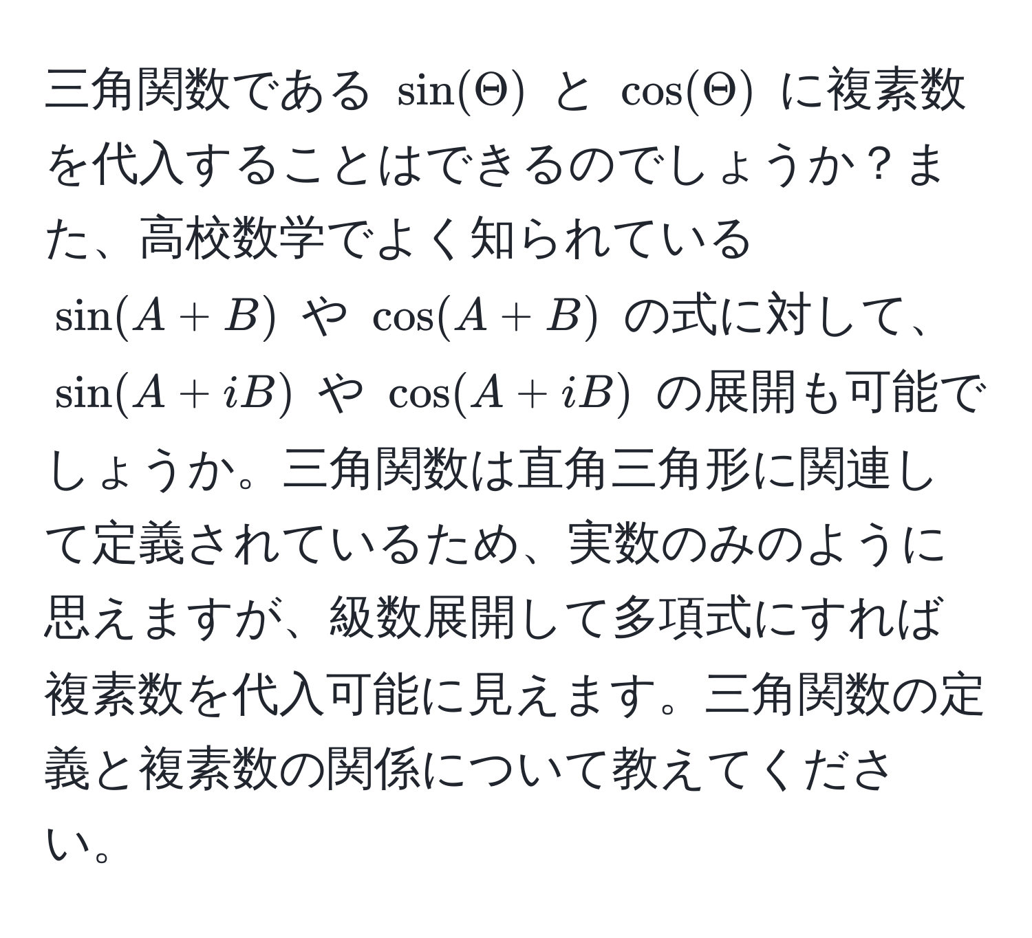 三角関数である $sin(Theta)$ と $cos(Theta)$ に複素数を代入することはできるのでしょうか？また、高校数学でよく知られている $sin(A+B)$ や $cos(A+B)$ の式に対して、$sin(A+iB)$ や $cos(A+iB)$ の展開も可能でしょうか。三角関数は直角三角形に関連して定義されているため、実数のみのように思えますが、級数展開して多項式にすれば複素数を代入可能に見えます。三角関数の定義と複素数の関係について教えてください。