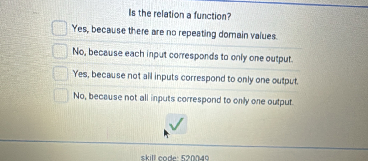 Is the relation a function?
Yes, because there are no repeating domain values.
No, because each input corresponds to only one output.
Yes, because not all inputs correspond to only one output.
No, because not all inputs correspond to only one output.
skill code: 520049