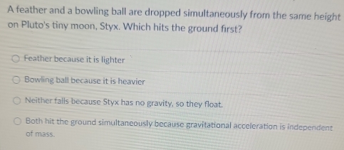 A feather and a bowling ball are dropped simultaneously from the same height
on Pluto's tiny moon, Styx. Which hits the ground first?
Feather because it is lighter
Bowling ball because it is heavier
Neither falls because Styx has no gravity, so they float.
Both hit the ground simultaneously because gravitational acceleration is independent
of mass.