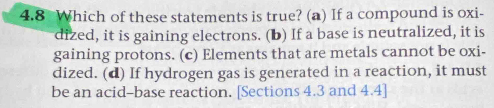 4.8 Which of these statements is true? (a) If a compound is oxi-
dized, it is gaining electrons. (b) If a base is neutralized, it is
gaining protons. (c) Elements that are metals cannot be oxi-
dized. (d) If hydrogen gas is generated in a reaction, it must
be an acid-base reaction. [Sections 4.3 and 4.4 ]