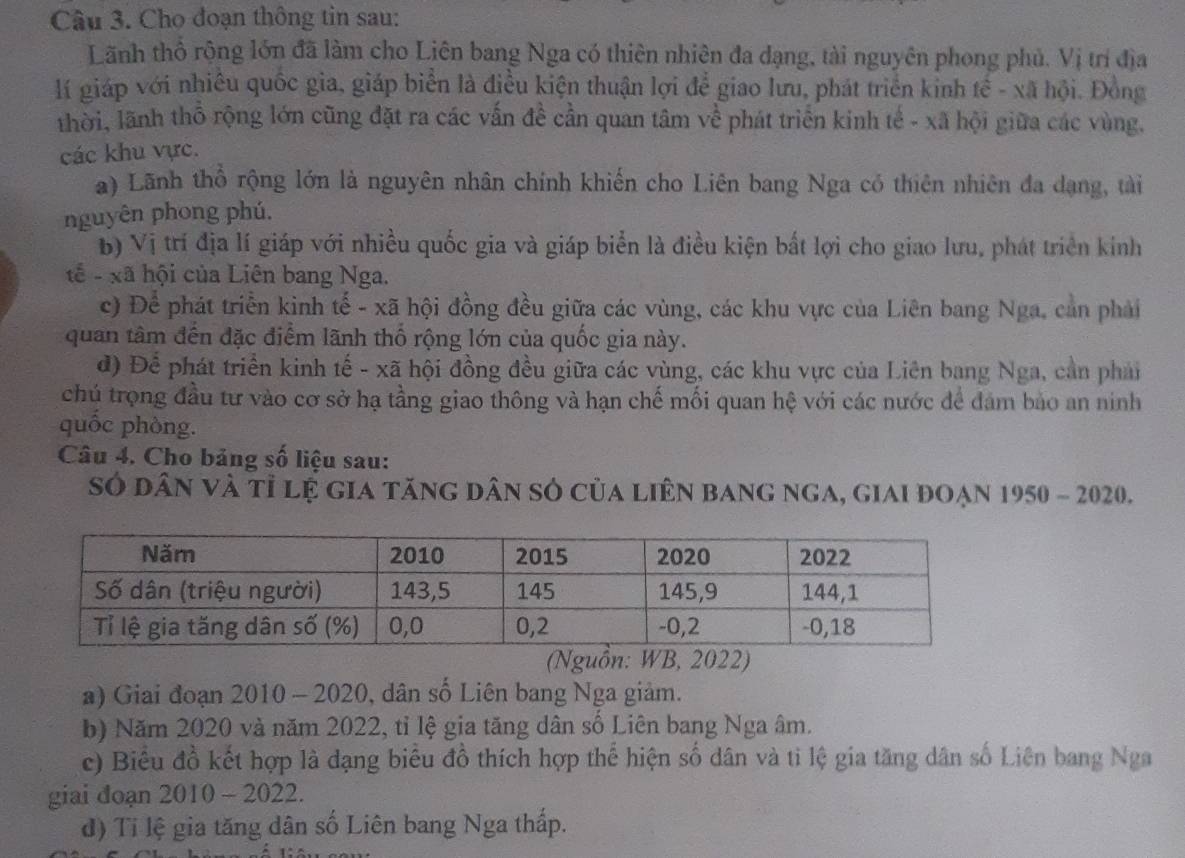 Cho đoạn thông tin sau:
Lãnh thổ rộng lớn đã làm cho Liên bang Nga có thiên nhiên đa đạng, tài nguyên phong phủ. Vị trí địa
lí giáp với nhiêu quốc gia, giáp biển là điều kiện thuận lợi để giao lưu, phát triển kinh tế - xã hội. Đồng
thời, lãnh thổ rộng lớn cũng đặt ra các vấn đề cần quan tâm về phát triển kinh tế - xã hội giữa các vùng.
các khu vực.
a) Lãnh thổ rộng lớn là nguyên nhân chính khiến cho Liên bang Nga có thiên nhiên đa dạng, tài
nguyên phong phú.
b) Vị trí địa lí giáp với nhiều quốc gia và giáp biển là điều kiện bắt lợi cho giao lưu, phát triển kính
tế - xã hội của Liên bang Nga.
c) Để phát triển kinh tế - xã hội đồng đều giữa các vùng, các khu vực của Liên bang Nga, can phải
quan tâm đến đặc điểm lãnh thổ rộng lớn của quốc gia này.
đ) Để phát triển kinh tế - xã hội đồng đều giữa các vùng, các khu vực của Liên bang Nga, cản phản
chú trọng đầu tư vào cơ sở hạ tầng giao thông và hạn chế mối quan hệ với các nước để đảm bảo an ninh
quốc phòng.
Câu 4. Cho bảng số liệu sau:
Sở dân và tỉ lệ gia tăng dân sở của liên bang nga, giai đoạn 1950 - 2020.
(Nguồn: WB, 2022)
a) Giai đoạn 2010 - 2020, dân số Liên bang Nga giảm.
b) Năm 2020 và năm 2022, tỉ lệ gia tăng dân số Liên bang Nga âm.
c) Biểu đồ kết hợp là dạng biểu đồ thích hợp thể hiện số dân và ti lệ gia tăng dân số Liên bang Nga
giai đoạn 2010 - 2022.
d) Ti lệ gia tăng dân số Liên bang Nga thấp.