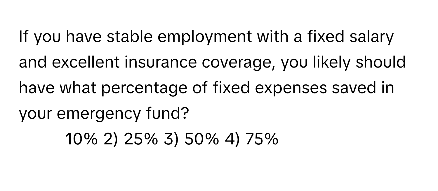 If you have stable employment with a fixed salary and excellent insurance coverage, you likely should have what percentage of fixed expenses saved in your emergency fund?

1) 10% 2) 25% 3) 50% 4) 75%