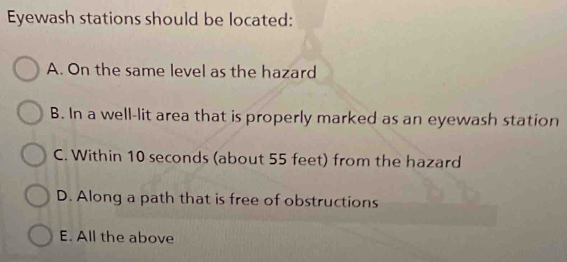 Eyewash stations should be located:
A. On the same level as the hazard
B. In a well-lit area that is properly marked as an eyewash station
C. Within 10 seconds (about 55 feet) from the hazard
D. Along a path that is free of obstructions
E. All the above